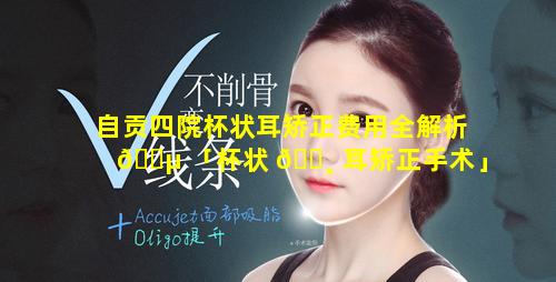 自贡四院杯状耳矫正费用全解析 🌵 「杯状 🌸 耳矫正手术」